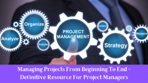 Managing Projects From Beginning To End - Definitive Resource For Project Managers